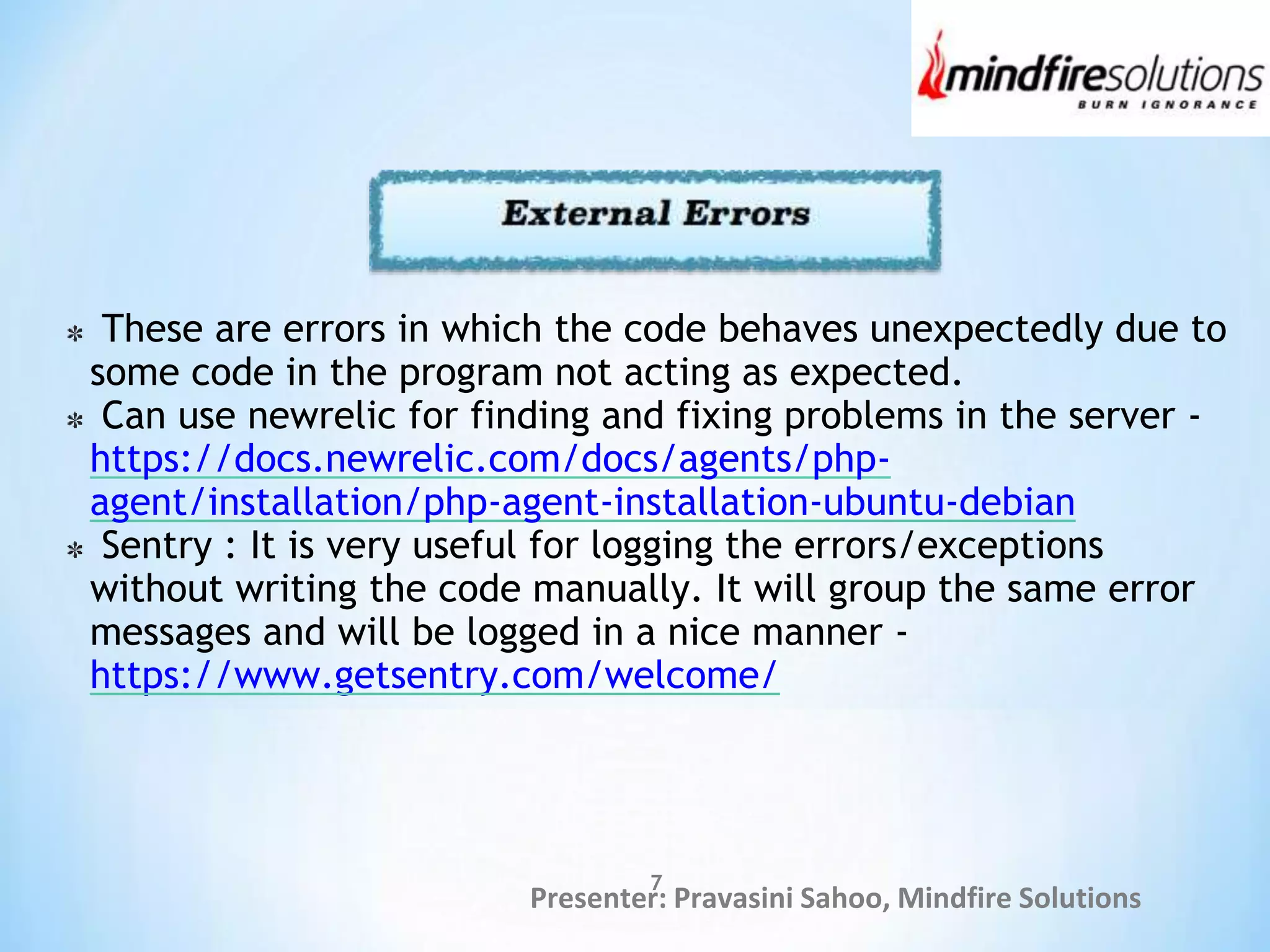 Presenter: Pravasini Sahoo, Mindfire Solutions
7
These are errors in which the code behaves unexpectedly due to
some code in the program not acting as expected.
Can use newrelic for finding and fixing problems in the server -
https://docs.newrelic.com/docs/agents/php-
agent/installation/php-agent-installation-ubuntu-debian
Sentry : It is very useful for logging the errors/exceptions
without writing the code manually. It will group the same error
messages and will be logged in a nice manner -
https://www.getsentry.com/welcome/
 