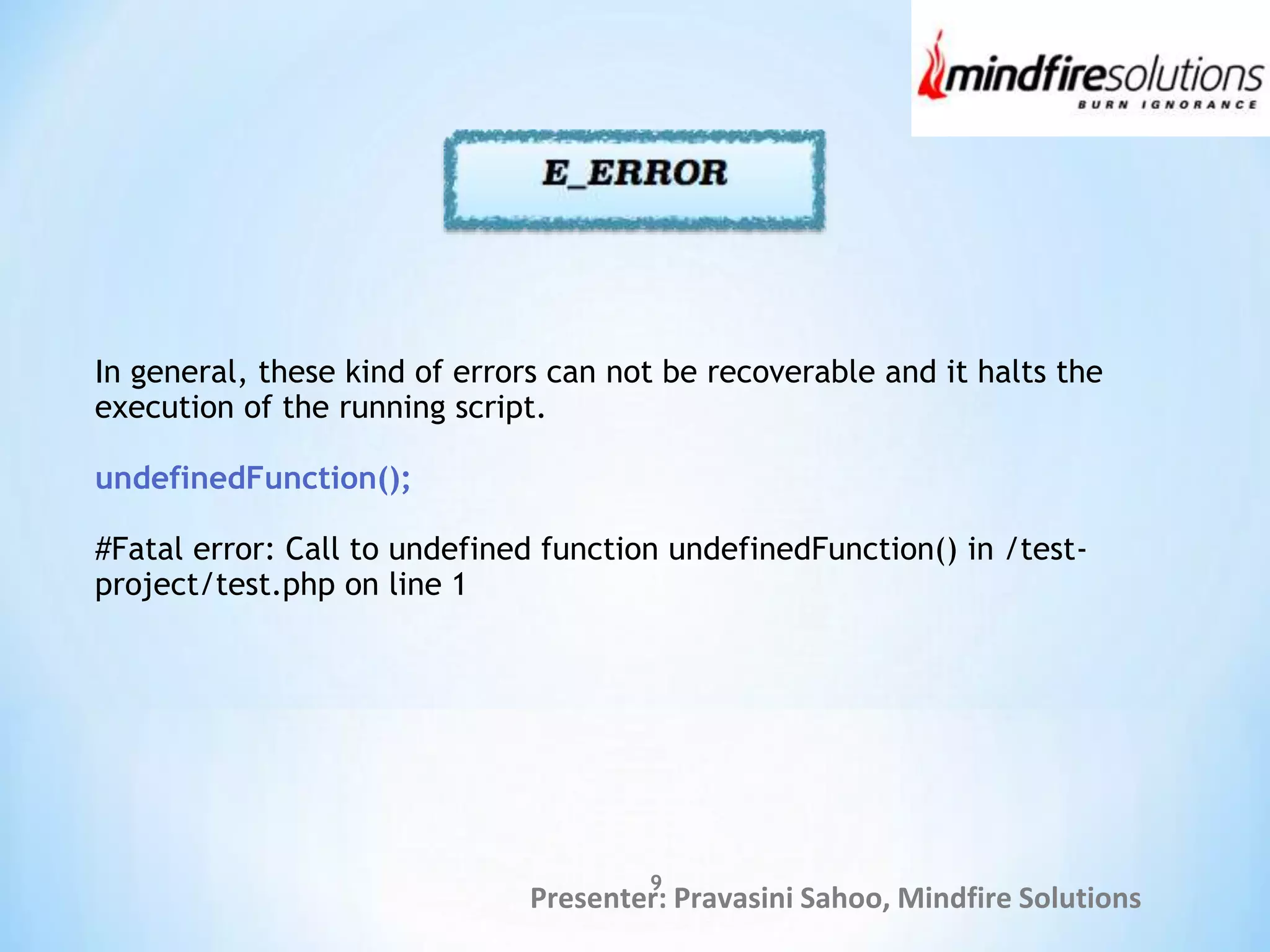 Presenter: Pravasini Sahoo, Mindfire Solutions
In general, these kind of errors can not be recoverable and it halts the
execution of the running script.
undefinedFunction();
#Fatal error: Call to undefined function undefinedFunction() in /test-
project/test.php on line 1
9
 