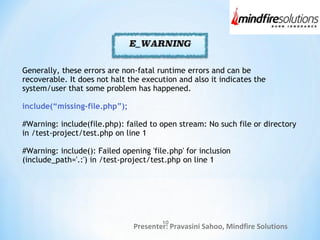 Presenter: Pravasini Sahoo, Mindfire Solutions
Generally, these errors are non-fatal runtime errors and can be
recoverable. It does not halt the execution and also it indicates the
system/user that some problem has happened.
include(“missing-file.php”);
#Warning: include(file.php): failed to open stream: No such file or directory
in /test-project/test.php on line 1
#Warning: include(): Failed opening 'file.php' for inclusion
(include_path='.:') in /test-project/test.php on line 1
10
 