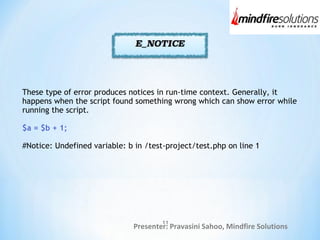 Presenter: Pravasini Sahoo, Mindfire Solutions
These type of error produces notices in run-time context. Generally, it
happens when the script found something wrong which can show error while
running the script.
$a = $b + 1;
#Notice: Undefined variable: b in /test-project/test.php on line 1
11
 