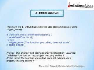 Presenter: Pravasini Sahoo, Mindfire Solutions
These are like E_ERROR but set by the user programmatically using
trigger_error().
if (function_exists(undefinedFunction)) {
undefinedFunction();
} else {
trigger_error('The function you called, does not exists',
E_USER_ERROR);
}
#Notice: Use of undefined constant undefinedFunction - assumed
'undefinedFunction' in /test-project/test.php on line 1
#Fatal error: The function you called, does not exists in /test-
project/test.php on line 4
12
 