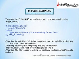 Presenter: Pravasini Sahoo, Mindfire Solutions
These are like E_WARNING but set by the user programmatically using
trigger_error().
if (include("file.php")) {
include("file.php");
} else {
trigger_error('The file you are searching for not found',
E_USER_WARNING);
}
#Warning: include(file.php): failed to open stream: No such file or directory
in /test-project/test.php on line 1
#Warning: include(): Failed opening 'file.php' for inclusion
(include_path='.:') in /test-project/test.php on line 1
#Warning: The file you are searching for not found in /test-project/test.php
on line 4
13
 