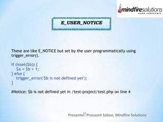 Presenter: Pravasini Sahoo, Mindfire Solutions
These are like E_NOTICE but set by the user programmatically using
trigger_error().
if (isset($b)) {
$a = $b + 1;
} else {
trigger_error('$b is not defined yet');
}
#Notice: $b is not defined yet in /test-project/test.php on line 4
14
 