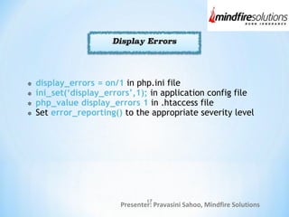 Presenter: Pravasini Sahoo, Mindfire Solutions
display_errors = on/1 in php.ini file
ini_set(‘display_errors’,1); in application config file
php_value display_errors 1 in .htaccess file
Set error_reporting() to the appropriate severity level
17
 