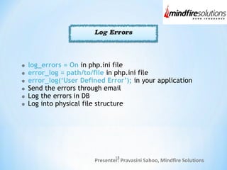 Presenter: Pravasini Sahoo, Mindfire Solutions
log_errors = On in php.ini file
error_log = path/to/file in php.ini file
error_log(‘User Defined Error’); in your application
Send the errors through email
Log the errors in DB
Log into physical file structure
18
 