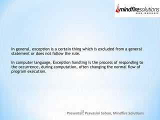 Presenter: Pravasini Sahoo, Mindfire Solutions
In general, exception is a certain thing which is excluded from a general
statement or does not follow the rule.
In computer language, Exception handling is the process of responding to
the occurrence, during computation, often changing the normal flow of
program execution.
22
 