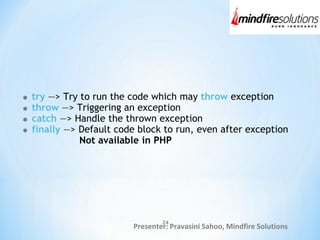 Presenter: Pravasini Sahoo, Mindfire Solutions
try —> Try to run the code which may throw exception
throw —> Triggering an exception
catch —> Handle the thrown exception
finally —> Default code block to run, even after exception
Not available in PHP
24
 