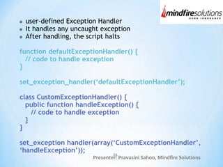 Presenter: Pravasini Sahoo, Mindfire Solutions
user-defined Exception Handler
It handles any uncaught exception
After handling, the script halts
function defaultExceptionHandler() {
// code to handle exception
}
set_exception_handler(‘defaultExceptionHandler’);
class CustomExceptionHandler() {
public function handleException() {
// code to handle exception
}
}
set_exception handler(array(‘CustomExceptionHandler’,
‘handleException’));
26
 