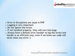 Presenter: Pravasini Sahoo, Mindfire Solutions
Error or Exceptions are usual in PHP
Logging is very important
Do not ignore the errors
If not handled properly, they will turn into bugs
Always have a default error handler to log the errors and
handle in an efficient way, even if we know our code will
never show any error :)
28
 