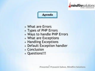 Presenter: Pravasini Sahoo, Mindfire Solutions
What are Errors
Types of PHP Errors
Ways to handle PHP Errors
What are Exceptions
Handling Exceptions
Default Exception handler
Conclusion
Questions!!!
3
 
