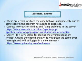 Presenter: Pravasini Sahoo, Mindfire Solutions
7
These are errors in which the code behaves unexpectedly due to
some code in the program not acting as expected.
Can use newrelic for finding and fixing problems in the server -
https://docs.newrelic.com/docs/agents/php-
agent/installation/php-agent-installation-ubuntu-debian
Sentry : It is very useful for logging the errors/exceptions
without writing the code manually. It will group the same error
messages and will be logged in a nice manner -
https://www.getsentry.com/welcome/
 