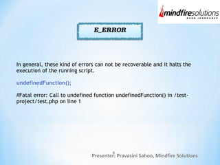Presenter: Pravasini Sahoo, Mindfire Solutions
In general, these kind of errors can not be recoverable and it halts the
execution of the running script.
undefinedFunction();
#Fatal error: Call to undefined function undefinedFunction() in /test-
project/test.php on line 1
9
 