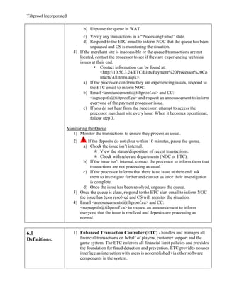 Tiltproof Incorporated

                                  b) Unpause the queue in WAT.
                                 c) Verify any transactions in a “ProcessingFailed” state.
                                 d) Respond to the ETC email to inform NOC that the queue has been
                                     unpaused and CS is monitoring the situation.
                            4) If the merchant site is inaccessible or the queued transactions are not
                               located, contact the processor to see if they are experiencing technical
                               issues at their end.
                                        Contact information can be found at:
                                           <http://10.50.3.24/ETC/Lists/Payment%20Processor%20Co
                                           ntacts/AllItems.aspx>.
                                 a) If the processor confirms they are experiencing issues, respond to
                                     the ETC email to inform NOC.
                                 b) Email <announcements@tiltproof.ca> and CC:
                                     <supsopstls@tiltproof.ca> and request an announcement to inform
                                     everyone of the payment processor issue.
                                 c) If you do not hear from the processor, attempt to access the
                                     processor merchant site every hour. When it becomes operational,
                                     follow step 3.

                         Monitoring the Queue
                           1) Monitor the transactions to ensure they process as usual.
                            2)      If the deposits do not clear within 10 minutes, pause the queue.
                                 a) Check the issue isn’t internal.
                                         View the status/disposition of recent transactions.
                                         Check with relevant departments (NOC or ETC).
                                 b) If the issue isn’t internal, contact the processor to inform them that
                                      transactions are not processing as usual.
                                 c) If the processor informs that there is no issue at their end, ask
                                      them to investigate further and contact us once their investigation
                                      is complete.
                                 d) Once the issue has been resolved, unpause the queue.
                            3) Once the queue is clear, respond to the ETC alert email to inform NOC
                               the issue has been resolved and CS will monitor the situation.
                            4) Email <announcements@tiltproof.ca> and CC:
                               <supsopstls@tiltproof.ca> to request an announcement to inform
                               everyone that the issue is resolved and deposits are processing as
                               normal.


6.0                         1) Enhanced Transaction Controller (ETC) - handles and manages all
Definitions:                   financial transactions on behalf of players, customer support and the
                               game system. The ETC enforces all financial limit policies and provides
                               the foundation for fraud detection and prevention. ETC provides no user
                               interface as interaction with users is accomplished via other software
                               components in the system.
 