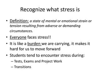 Recognize what stress is
• Definition: a state of mental or emotional strain or
tension resulting from adverse or demanding
circumstances.
• Everyone faces stress!!
• It is like a burden we are carrying, it makes it
hard for us to move forward
• Students tend to encounter stress during:
– Tests, Exams and Project Work
– Transitions
 
