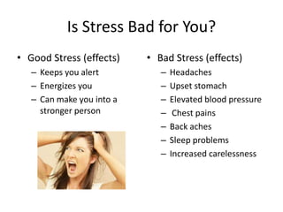 Is Stress Bad for You?
• Good Stress (effects)
– Keeps you alert
– Energizes you
– Can make you into a
stronger person
• Bad Stress (effects)
– Headaches
– Upset stomach
– Elevated blood pressure
– Chest pains
– Back aches
– Sleep problems
– Increased carelessness
 