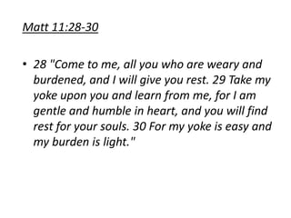 Matt 11:28-30
• 28 "Come to me, all you who are weary and
burdened, and I will give you rest. 29 Take my
yoke upon you and learn from me, for I am
gentle and humble in heart, and you will find
rest for your souls. 30 For my yoke is easy and
my burden is light."
 