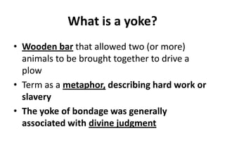 What is a yoke?
• Wooden bar that allowed two (or more)
animals to be brought together to drive a
plow
• Term as a metaphor, describing hard work or
slavery
• The yoke of bondage was generally
associated with divine judgment
 