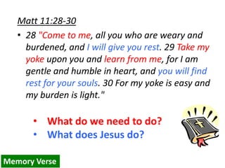 Matt 11:28-30
• 28 "Come to me, all you who are weary and
burdened, and I will give you rest. 29 Take my
yoke upon you and learn from me, for I am
gentle and humble in heart, and you will find
rest for your souls. 30 For my yoke is easy and
my burden is light."
• What do we need to do?
• What does Jesus do?
Memory Verse
 