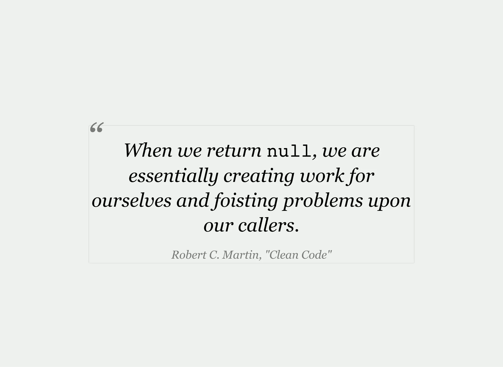 When we return null, we are
essentially creating work for
ourselves and foisting problems upon
our callers.
Robert C. Martin, "Clean Code"
“
 