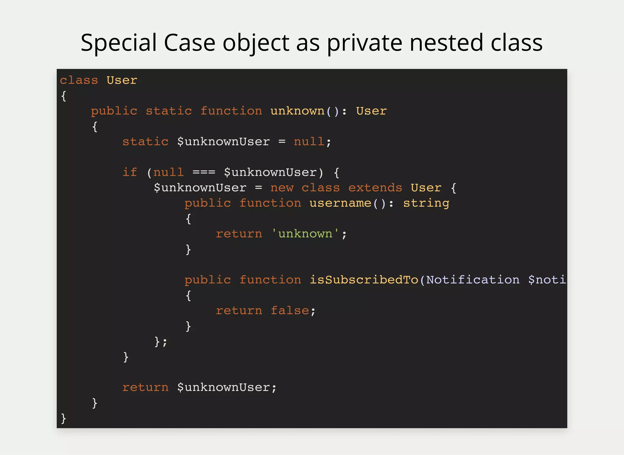 Special Case object as private nested class
class User
{
public static function unknown(): User
{
static $unknownUser = null;
if (null === $unknownUser) {
$unknownUser = new class extends User {
public function username(): string
{
return 'unknown';
}
public function isSubscribedTo(Notification $noti
{
return false;
}
};
}
return $unknownUser;
}
}
 