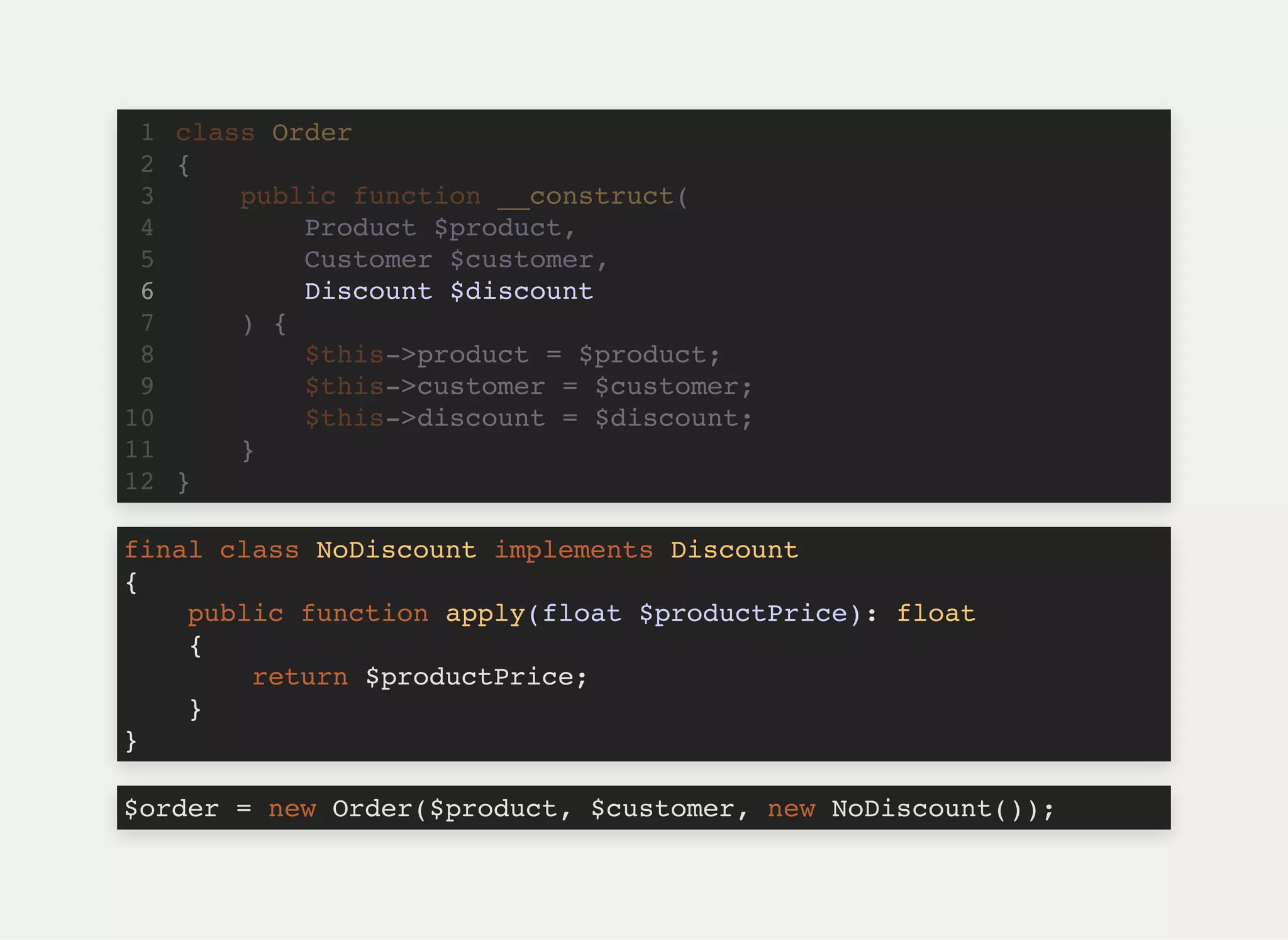 Discount $discount
class Order1
{2
public function __construct(3
Product $product,4
Customer $customer,5
6
) {7
$this->product = $product;8
$this->customer = $customer;9
$this->discount = $discount;10
}11
}12
final class NoDiscount implements Discount
{
public function apply(float $productPrice): float
{
return $productPrice;
}
}
$order = new Order($product, $customer, new NoDiscount());
 