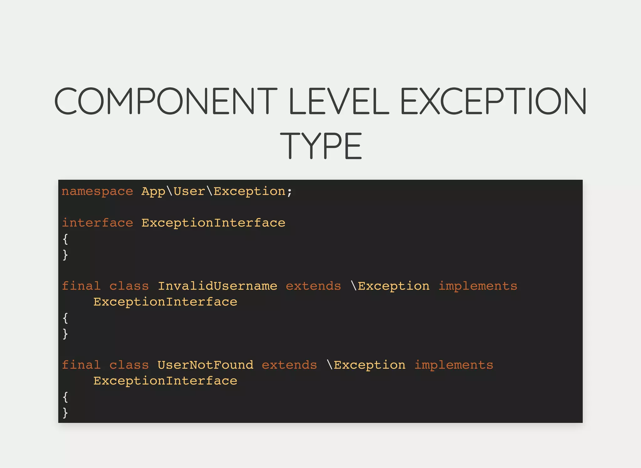 COMPONENT LEVEL EXCEPTIONCOMPONENT LEVEL EXCEPTION
TYPETYPE
namespace AppUserException;
interface ExceptionInterface
{
}
final class InvalidUsername extends Exception implements
ExceptionInterface
{
}
final class UserNotFound extends Exception implements
ExceptionInterface
{
}
 