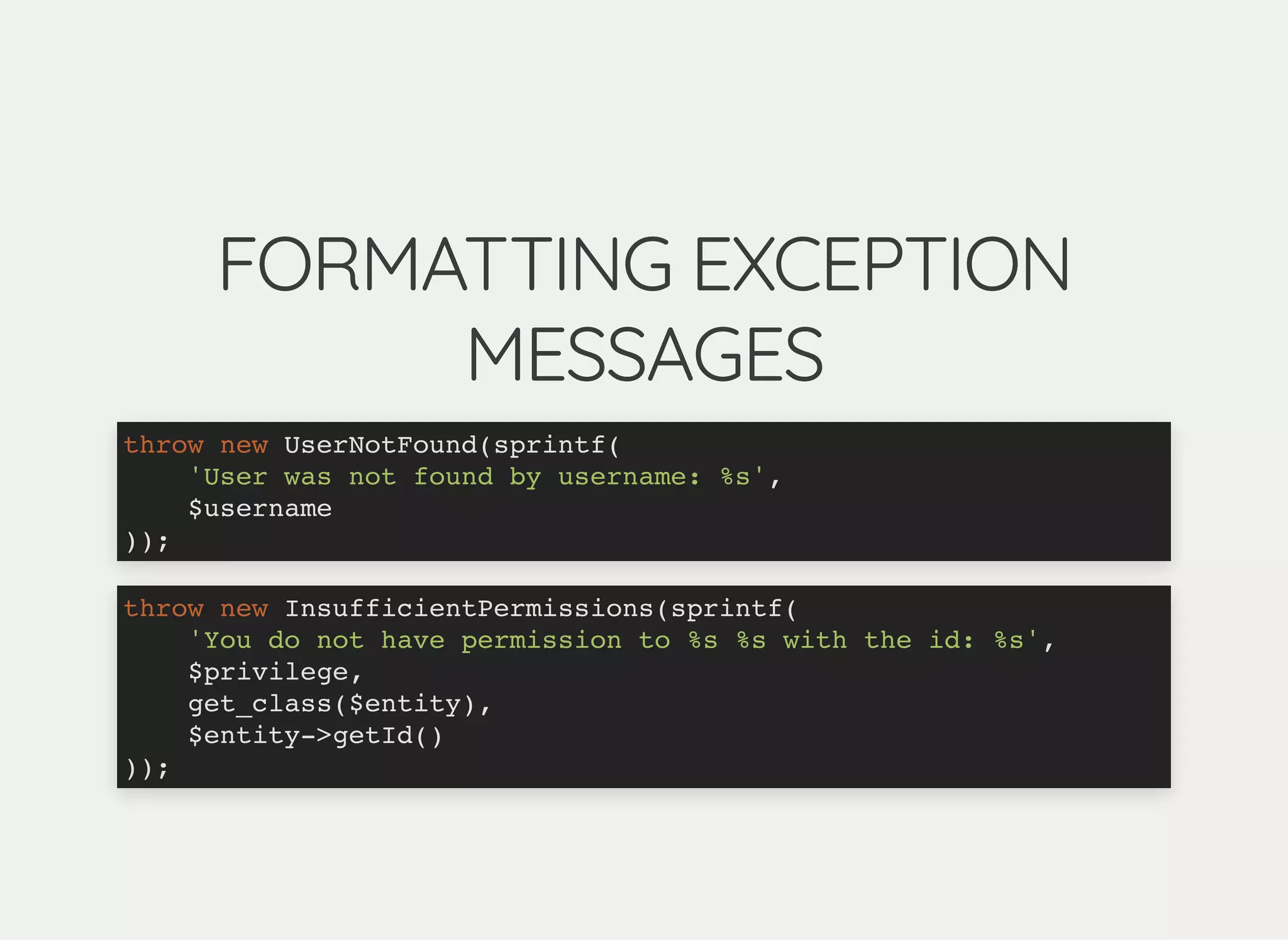 FORMATTING EXCEPTIONFORMATTING EXCEPTION
MESSAGESMESSAGES
throw new UserNotFound(sprintf(
'User was not found by username: %s',
$username
));
throw new InsufficientPermissions(sprintf(
'You do not have permission to %s %s with the id: %s',
$privilege,
get_class($entity),
$entity->getId()
));
 