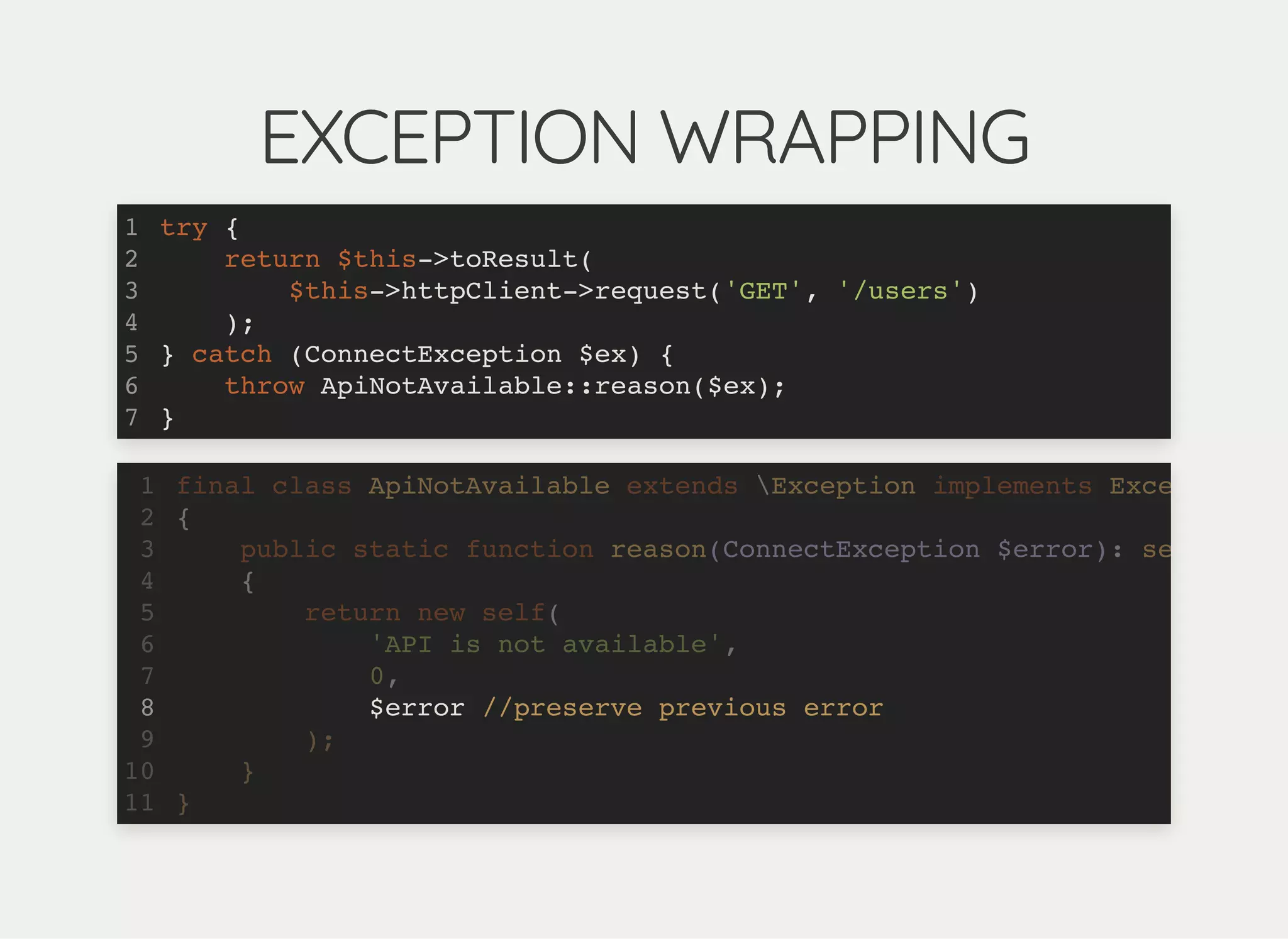 EXCEPTION WRAPPINGEXCEPTION WRAPPING
try {
return $this->toResult(
$this->httpClient->request('GET', '/users')
);
} catch (ConnectException $ex) {
throw ApiNotAvailable::reason($ex);
}
1
2
3
4
5
6
7
final class ApiNotAvailable extends Exception implements Exce
{
public static function reason(ConnectException $error): se
{
return new self(
'API is not available',
0,
$error //preserve previous error
);
}
}
1
2
3
4
5
6
7
8
9
10
11
$error //preserve previous error
final class ApiNotAvailable extends Exception implements Exce1
{2
public static function reason(ConnectException $error): se3
{4
return new self(5
'API is not available',6
0,7
8
);9
}10
}11
 