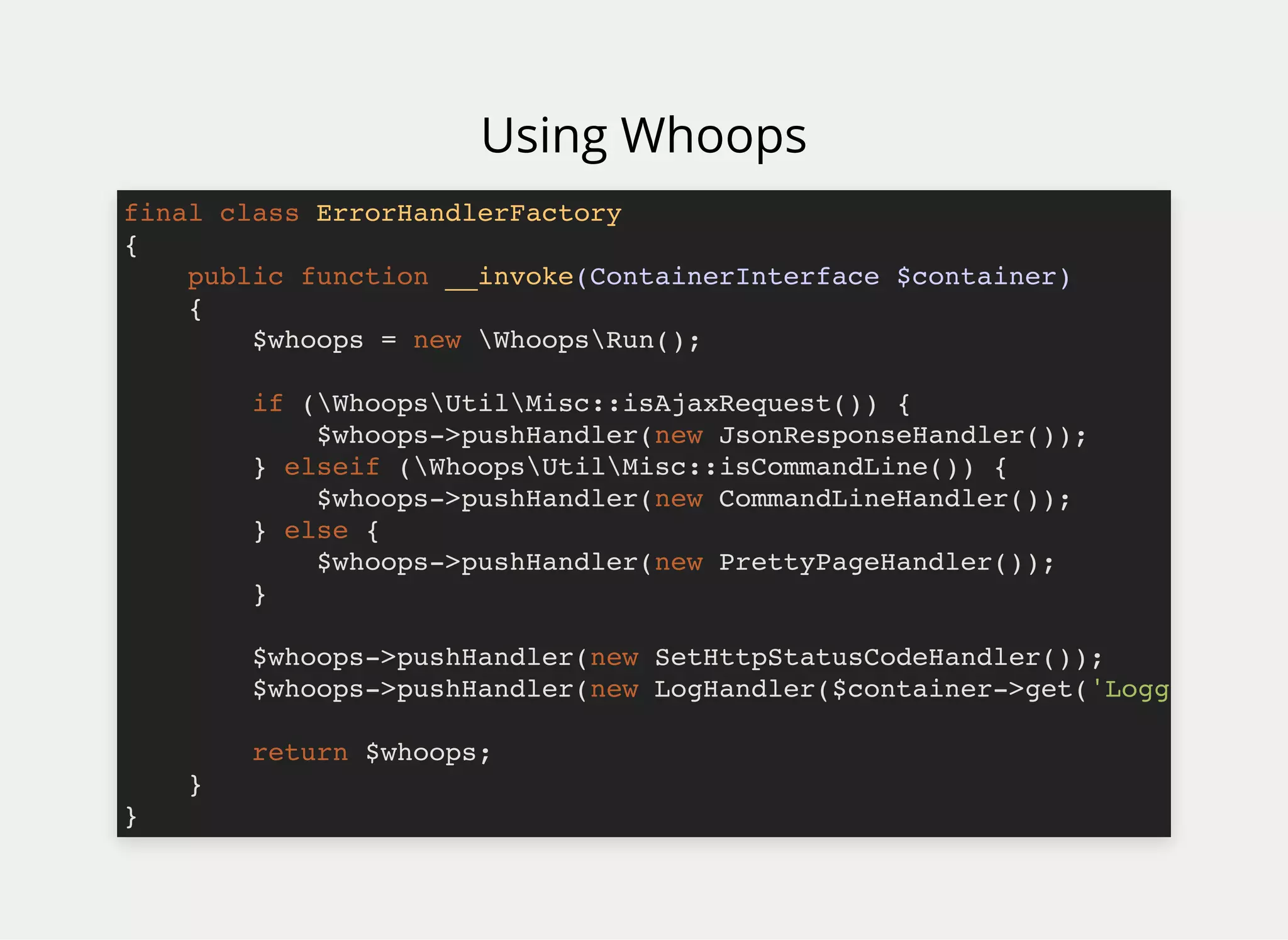 Using Whoops
final class ErrorHandlerFactory
{
public function __invoke(ContainerInterface $container)
{
$whoops = new WhoopsRun();
if (WhoopsUtilMisc::isAjaxRequest()) {
$whoops->pushHandler(new JsonResponseHandler());
} elseif (WhoopsUtilMisc::isCommandLine()) {
$whoops->pushHandler(new CommandLineHandler());
} else {
$whoops->pushHandler(new PrettyPageHandler());
}
$whoops->pushHandler(new SetHttpStatusCodeHandler());
$whoops->pushHandler(new LogHandler($container->get('Logg
return $whoops;
}
}
 