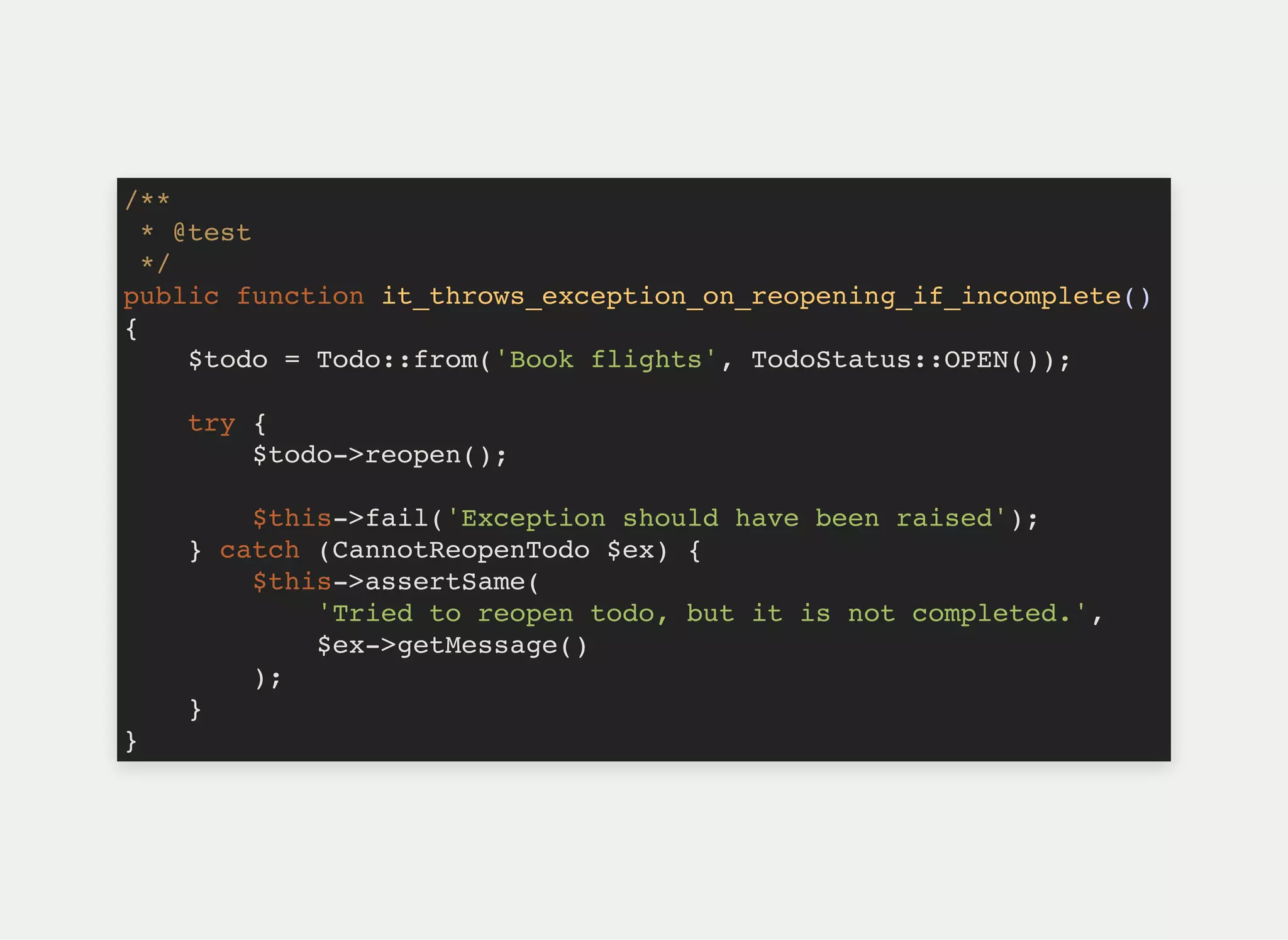 /**
* @test
*/
public function it_throws_exception_on_reopening_if_incomplete()
{
$todo = Todo::from('Book flights', TodoStatus::OPEN());
try {
$todo->reopen();
$this->fail('Exception should have been raised');
} catch (CannotReopenTodo $ex) {
$this->assertSame(
'Tried to reopen todo, but it is not completed.',
$ex->getMessage()
);
}
}
 