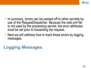 30
Logging Messages
• In summary, errors can be passed off to other servlets by
use of the RequestDispatcher. Because the web.xml file
is not used by the processing servlet, the error attributes
must be set prior to forwarding the request.
• Next we will address how to track these errors by logging
messages.
 