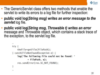31
• The GenericServlet class offers two methods that enable the
servlet to write its errors to a log file for further inspection:
• public void log(String msg) writes an error message to the
servlet log file.
• public void log(String msg, Throwable t) writes an error
message and Throwable object, which contains a stack trace of
the exception, to the servlet log file.
 