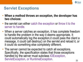 33
Servlet Exceptions
• When a method throws an exception, the developer has
two choices:
• the servlet can either catch the exception or throw it to the
server to handle.
• When a server catches an exception, it has complete freedom
to handle the problem in the way it deems appropriate. It
could automatically log the exception,it could pass the client a
message, it could call destroy() on the servlet and reload it, or
it could do something else completely different.
• The server cannot be expected to catch all exceptions.
Specifically, the specification states that those exceptions
handled by the server must subclass IOException,
ServletException, or RuntimeException.
 