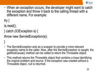 35
• When an exception occurs, the developer might want to catch
the exception and throw it back to the calling thread with a
different name. For example:
try {
is.read();
} catch (IOException e) {
throw new ServletException(e);
}
• The ServletException acts as a wrapper to provide a more relevant
exception name to the caller. Now, after the ServletException is caught, the
getRootCause() method can be called to return the Throwable object.
• This method returns the Throwable object that contains a trace identifying
the original problem and source. If the exception was created without a
Throwable object, null is returned.
 