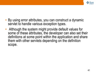 41
• By using error attributes, you can construct a dynamic
servlet to handle various exception types.
• Although the system might provide default values for
some of these attributes, the developer can also set their
definitions at some point within the application and share
them with other servlets depending on the definition
scope.
 