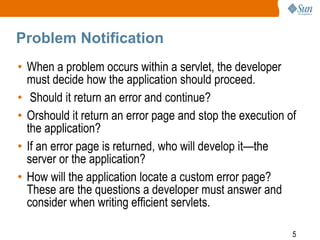 5
Problem Notification
• When a problem occurs within a servlet, the developer
must decide how the application should proceed.
• Should it return an error and continue?
• Orshould it return an error page and stop the execution of
the application?
• If an error page is returned, who will develop it—the
server or the application?
• How will the application locate a custom error page?
These are the questions a developer must answer and
consider when writing efficient servlets.
 