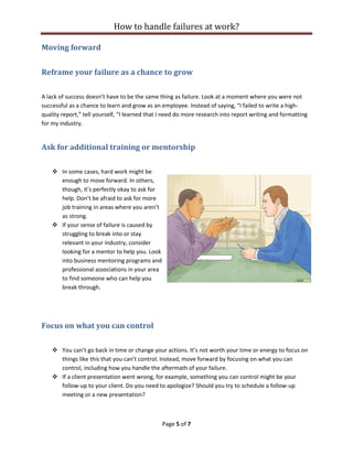 How to handle failures at work?
Page 5 of 7
Moving forward
Reframe your failure as a chance to grow
A lack of success doesn’t have to be the same thing as failure. Look at a moment where you were not
successful as a chance to learn and grow as an employee. Instead of saying, “I failed to write a high-
quality report,” tell yourself, “I learned that I need do more research into report writing and formatting
for my industry.
Ask for additional training or mentorship
❖ In some cases, hard work might be
enough to move forward. In others,
though, it’s perfectly okay to ask for
help. Don’t be afraid to ask for more
job training in areas where you aren’t
as strong.
❖ If your sense of failure is caused by
struggling to break into or stay
relevant in your industry, consider
looking for a mentor to help you. Look
into business mentoring programs and
professional associations in your area
to find someone who can help you
break through.
Focus on what you can control
❖ You can’t go back in time or change your actions. It’s not worth your time or energy to focus on
things like this that you can’t control. Instead, move forward by focusing on what you can
control, including how you handle the aftermath of your failure.
❖ If a client presentation went wrong, for example, something you can control might be your
follow-up to your client. Do you need to apologize? Should you try to schedule a follow-up
meeting or a new presentation?
 