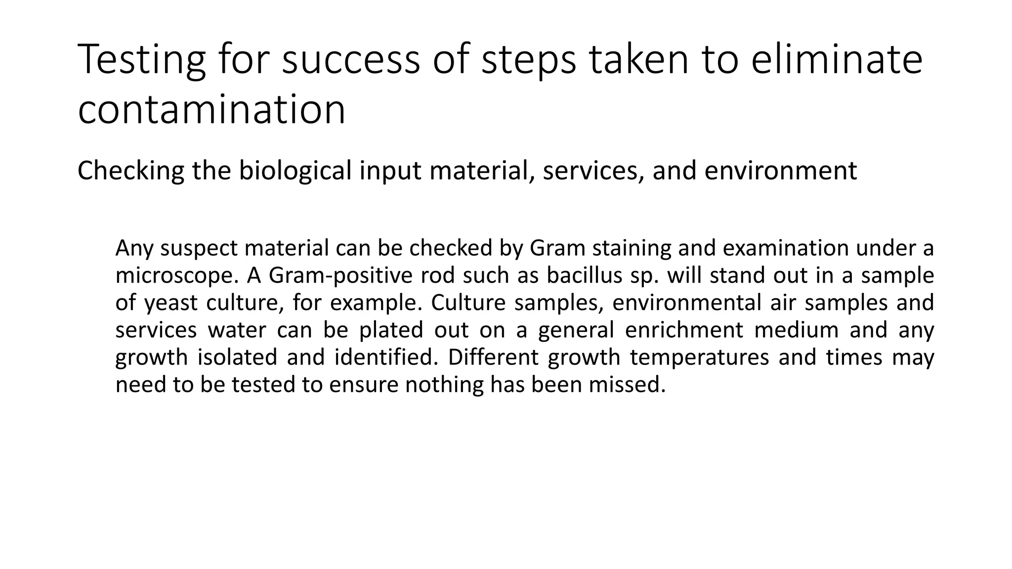 Testing for success of steps taken to eliminate
contamination
Checking the biological input material, services, and environment
Any suspect material can be checked by Gram staining and examination under a
microscope. A Gram-positive rod such as bacillus sp. will stand out in a sample
of yeast culture, for example. Culture samples, environmental air samples and
services water can be plated out on a general enrichment medium and any
growth isolated and identified. Different growth temperatures and times may
need to be tested to ensure nothing has been missed.
 