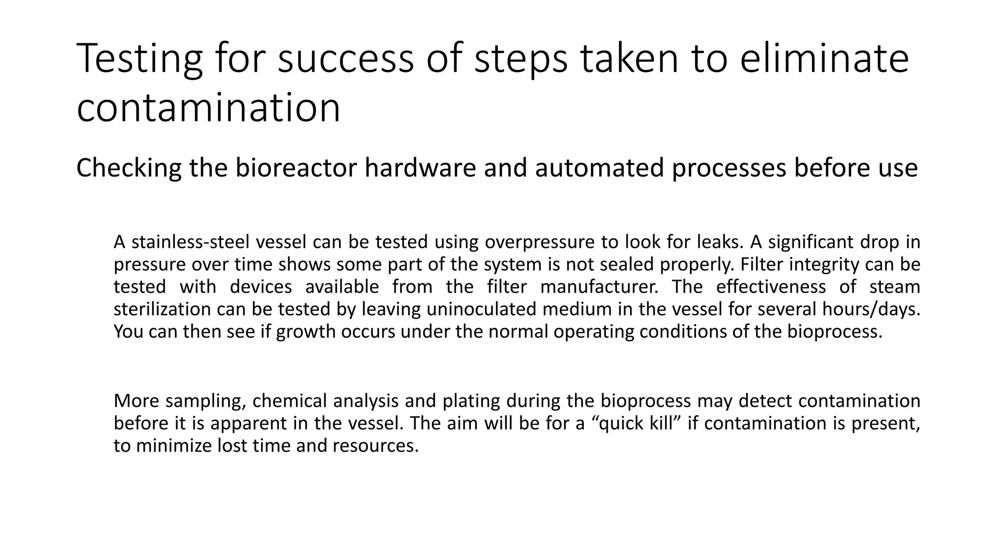 Testing for success of steps taken to eliminate
contamination
Checking the bioreactor hardware and automated processes before use
A stainless-steel vessel can be tested using overpressure to look for leaks. A significant drop in
pressure over time shows some part of the system is not sealed properly. Filter integrity can be
tested with devices available from the filter manufacturer. The effectiveness of steam
sterilization can be tested by leaving uninoculated medium in the vessel for several hours/days.
You can then see if growth occurs under the normal operating conditions of the bioprocess.
More sampling, chemical analysis and plating during the bioprocess may detect contamination
before it is apparent in the vessel. The aim will be for a “quick kill” if contamination is present,
to minimize lost time and resources.
 