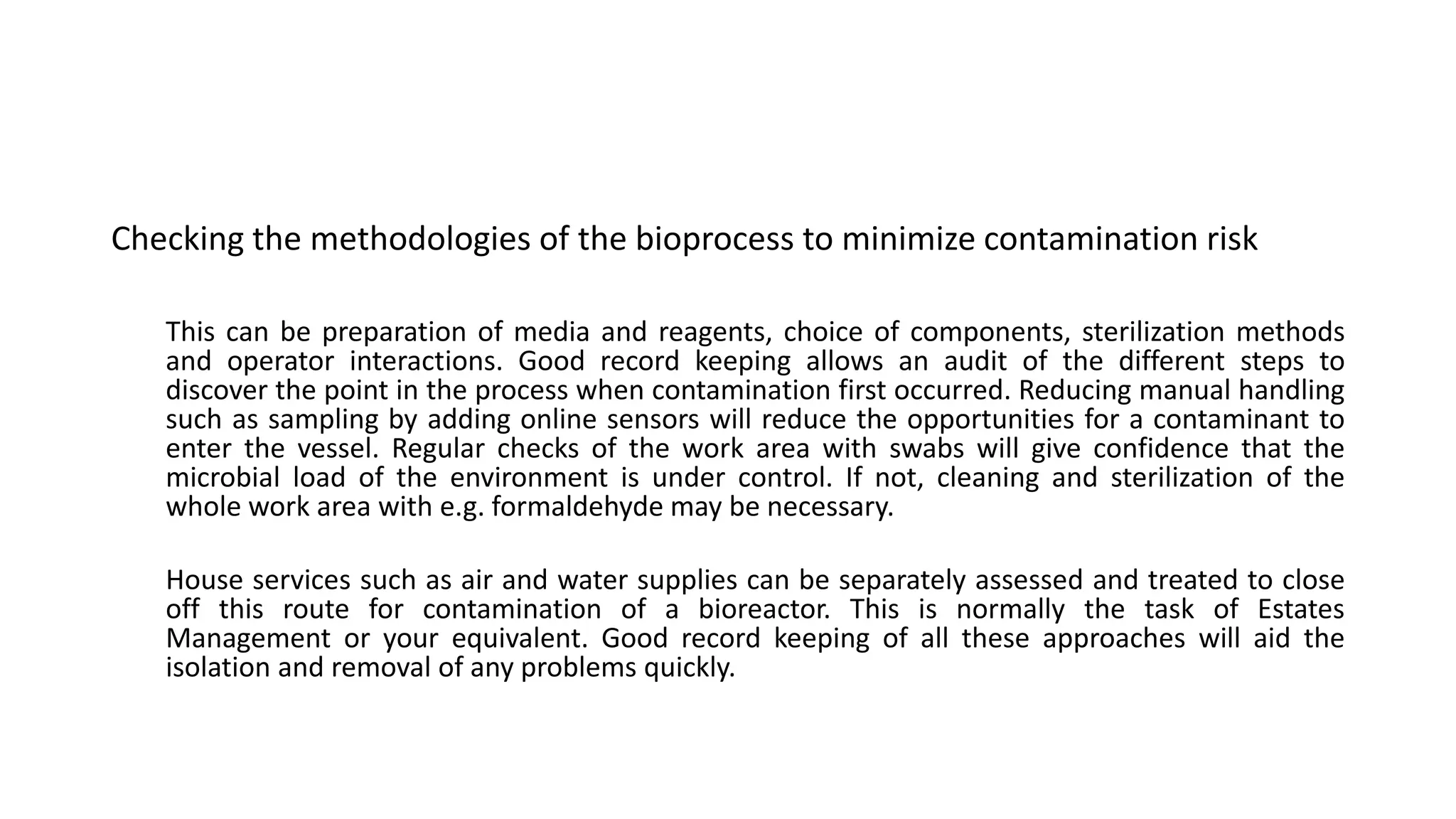 Checking the methodologies of the bioprocess to minimize contamination risk
This can be preparation of media and reagents, choice of components, sterilization methods
and operator interactions. Good record keeping allows an audit of the different steps to
discover the point in the process when contamination first occurred. Reducing manual handling
such as sampling by adding online sensors will reduce the opportunities for a contaminant to
enter the vessel. Regular checks of the work area with swabs will give confidence that the
microbial load of the environment is under control. If not, cleaning and sterilization of the
whole work area with e.g. formaldehyde may be necessary.
House services such as air and water supplies can be separately assessed and treated to close
off this route for contamination of a bioreactor. This is normally the task of Estates
Management or your equivalent. Good record keeping of all these approaches will aid the
isolation and removal of any problems quickly.
 