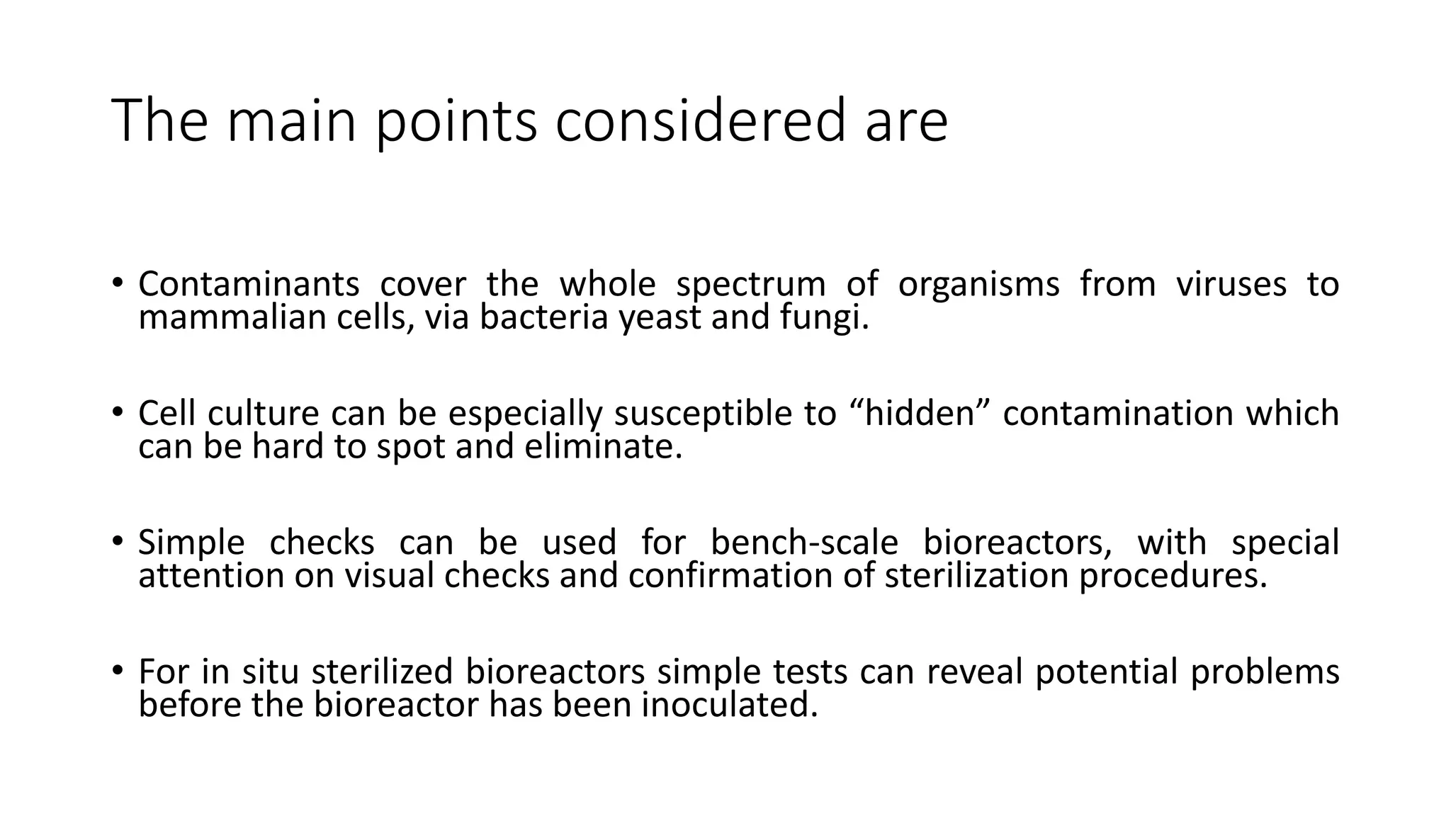 The main points considered are
• Contaminants cover the whole spectrum of organisms from viruses to
mammalian cells, via bacteria yeast and fungi.
• Cell culture can be especially susceptible to “hidden” contamination which
can be hard to spot and eliminate.
• Simple checks can be used for bench-scale bioreactors, with special
attention on visual checks and confirmation of sterilization procedures.
• For in situ sterilized bioreactors simple tests can reveal potential problems
before the bioreactor has been inoculated.
 