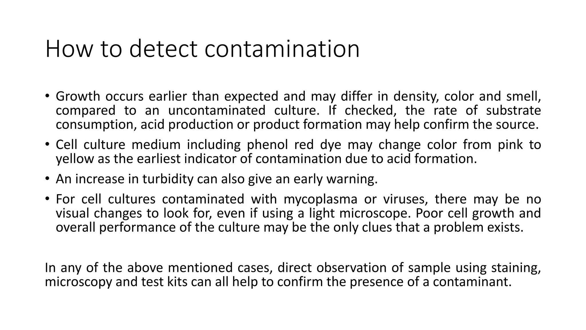 How to detect contamination
• Growth occurs earlier than expected and may differ in density, color and smell,
compared to an uncontaminated culture. If checked, the rate of substrate
consumption, acid production or product formation may help confirm the source.
• Cell culture medium including phenol red dye may change color from pink to
yellow as the earliest indicator of contamination due to acid formation.
• An increase in turbidity can also give an early warning.
• For cell cultures contaminated with mycoplasma or viruses, there may be no
visual changes to look for, even if using a light microscope. Poor cell growth and
overall performance of the culture may be the only clues that a problem exists.
In any of the above mentioned cases, direct observation of sample using staining,
microscopy and test kits can all help to confirm the presence of a contaminant.
 