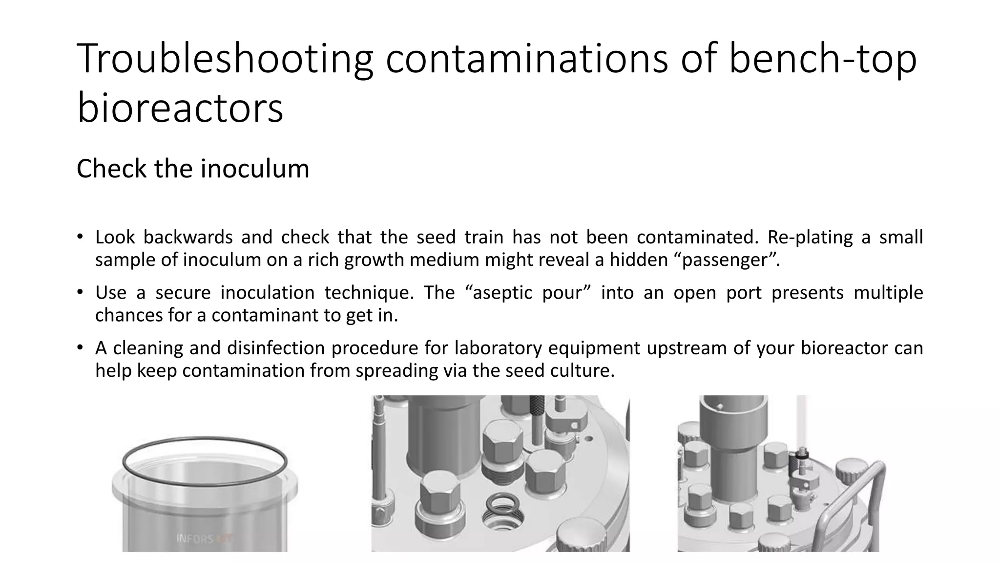 Troubleshooting contaminations of bench-top
bioreactors
Check the inoculum
• Look backwards and check that the seed train has not been contaminated. Re-plating a small
sample of inoculum on a rich growth medium might reveal a hidden “passenger”.
• Use a secure inoculation technique. The “aseptic pour” into an open port presents multiple
chances for a contaminant to get in.
• A cleaning and disinfection procedure for laboratory equipment upstream of your bioreactor can
help keep contamination from spreading via the seed culture.
 