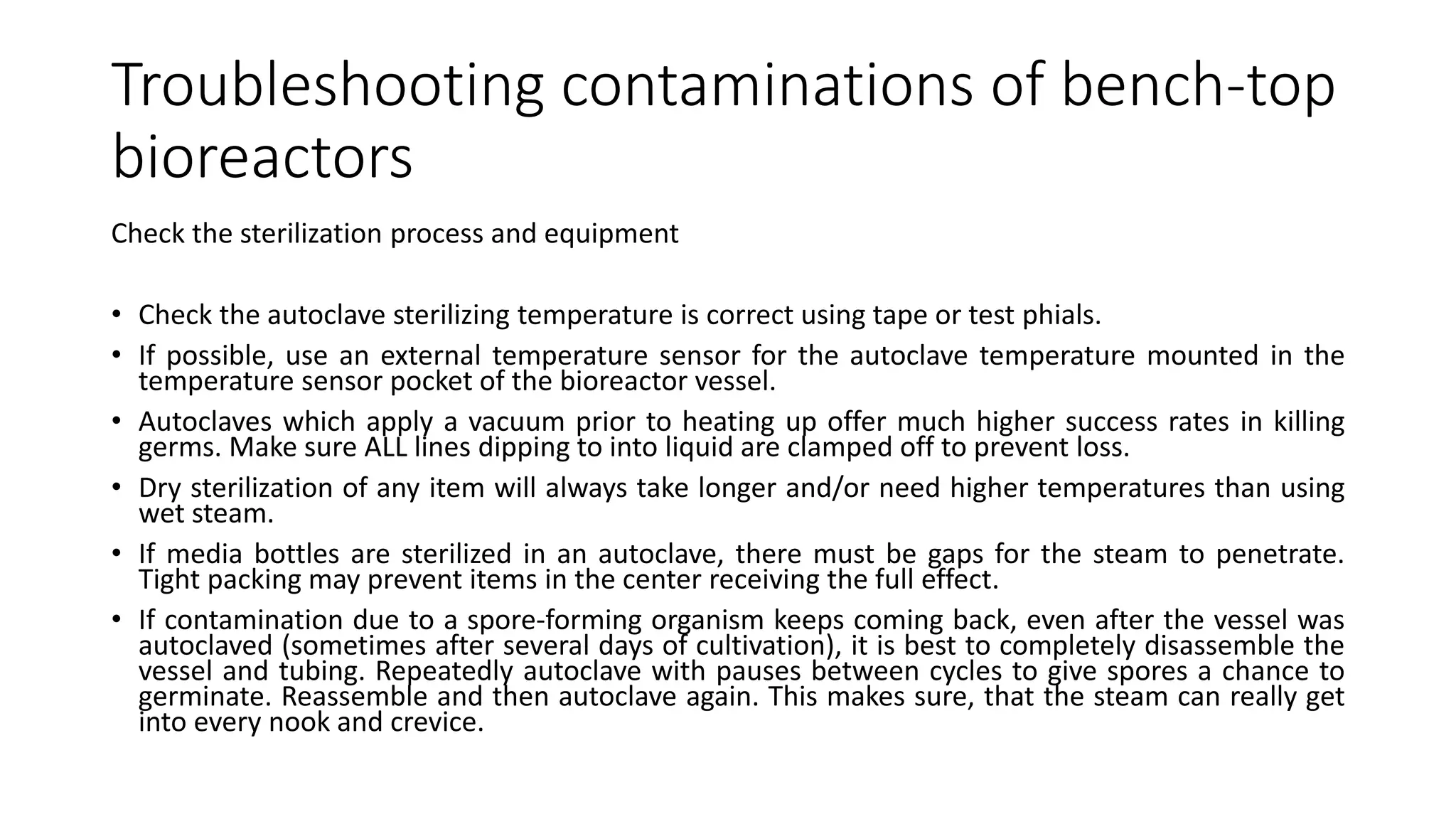 Troubleshooting contaminations of bench-top
bioreactors
Check the sterilization process and equipment
• Check the autoclave sterilizing temperature is correct using tape or test phials.
• If possible, use an external temperature sensor for the autoclave temperature mounted in the
temperature sensor pocket of the bioreactor vessel.
• Autoclaves which apply a vacuum prior to heating up offer much higher success rates in killing
germs. Make sure ALL lines dipping to into liquid are clamped off to prevent loss.
• Dry sterilization of any item will always take longer and/or need higher temperatures than using
wet steam.
• If media bottles are sterilized in an autoclave, there must be gaps for the steam to penetrate.
Tight packing may prevent items in the center receiving the full effect.
• If contamination due to a spore-forming organism keeps coming back, even after the vessel was
autoclaved (sometimes after several days of cultivation), it is best to completely disassemble the
vessel and tubing. Repeatedly autoclave with pauses between cycles to give spores a chance to
germinate. Reassemble and then autoclave again. This makes sure, that the steam can really get
into every nook and crevice.
 