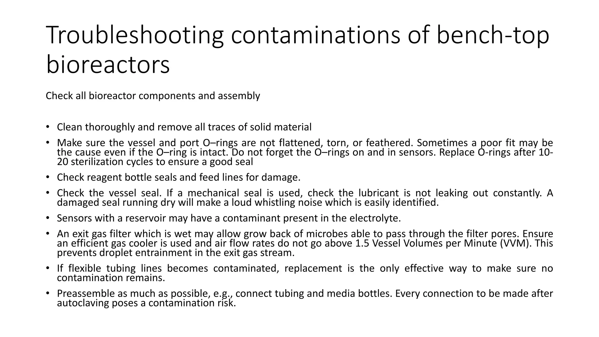 Troubleshooting contaminations of bench-top
bioreactors
Check all bioreactor components and assembly
• Clean thoroughly and remove all traces of solid material
• Make sure the vessel and port O–rings are not flattened, torn, or feathered. Sometimes a poor fit may be
the cause even if the O–ring is intact. Do not forget the O–rings on and in sensors. Replace O-rings after 10-
20 sterilization cycles to ensure a good seal
• Check reagent bottle seals and feed lines for damage.
• Check the vessel seal. If a mechanical seal is used, check the lubricant is not leaking out constantly. A
damaged seal running dry will make a loud whistling noise which is easily identified.
• Sensors with a reservoir may have a contaminant present in the electrolyte.
• An exit gas filter which is wet may allow grow back of microbes able to pass through the filter pores. Ensure
an efficient gas cooler is used and air flow rates do not go above 1.5 Vessel Volumes per Minute (VVM). This
prevents droplet entrainment in the exit gas stream.
• If flexible tubing lines becomes contaminated, replacement is the only effective way to make sure no
contamination remains.
• Preassemble as much as possible, e.g., connect tubing and media bottles. Every connection to be made after
autoclaving poses a contamination risk.
 