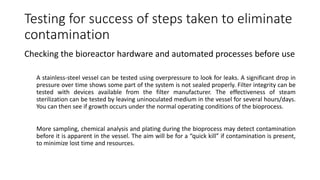 Testing for success of steps taken to eliminate
contamination
Checking the bioreactor hardware and automated processes before use
A stainless-steel vessel can be tested using overpressure to look for leaks. A significant drop in
pressure over time shows some part of the system is not sealed properly. Filter integrity can be
tested with devices available from the filter manufacturer. The effectiveness of steam
sterilization can be tested by leaving uninoculated medium in the vessel for several hours/days.
You can then see if growth occurs under the normal operating conditions of the bioprocess.
More sampling, chemical analysis and plating during the bioprocess may detect contamination
before it is apparent in the vessel. The aim will be for a “quick kill” if contamination is present,
to minimize lost time and resources.
 