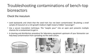 Troubleshooting contaminations of bench-top
bioreactors
Check the inoculum
• Look backwards and check that the seed train has not been contaminated. Re-plating a small
sample of inoculum on a rich growth medium might reveal a hidden “passenger”.
• Use a secure inoculation technique. The “aseptic pour” into an open port presents multiple
chances for a contaminant to get in.
• A cleaning and disinfection procedure for laboratory equipment upstream of your bioreactor can
help keep contamination from spreading via the seed culture.
 