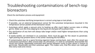 Troubleshooting contaminations of bench-top
bioreactors
Check the sterilization process and equipment
• Check the autoclave sterilizing temperature is correct using tape or test phials.
• If possible, use an external temperature sensor for the autoclave temperature mounted in the
temperature sensor pocket of the bioreactor vessel.
• Autoclaves which apply a vacuum prior to heating up offer much higher success rates in killing
germs. Make sure ALL lines dipping to into liquid are clamped off to prevent loss.
• Dry sterilization of any item will always take longer and/or need higher temperatures than using
wet steam.
• If media bottles are sterilized in an autoclave, there must be gaps for the steam to penetrate.
Tight packing may prevent items in the center receiving the full effect.
• If contamination due to a spore-forming organism keeps coming back, even after the vessel was
autoclaved (sometimes after several days of cultivation), it is best to completely disassemble the
vessel and tubing. Repeatedly autoclave with pauses between cycles to give spores a chance to
germinate. Reassemble and then autoclave again. This makes sure, that the steam can really get
into every nook and crevice.
 