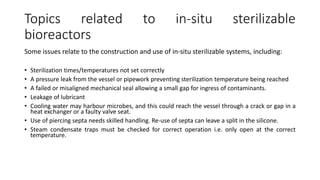 Topics related to in-situ sterilizable
bioreactors
Some issues relate to the construction and use of in-situ sterilizable systems, including:
• Sterilization times/temperatures not set correctly
• A pressure leak from the vessel or pipework preventing sterilization temperature being reached
• A failed or misaligned mechanical seal allowing a small gap for ingress of contaminants.
• Leakage of lubricant
• Cooling water may harbour microbes, and this could reach the vessel through a crack or gap in a
heat exchanger or a faulty valve seat.
• Use of piercing septa needs skilled handling. Re-use of septa can leave a split in the silicone.
• Steam condensate traps must be checked for correct operation i.e. only open at the correct
temperature.
 