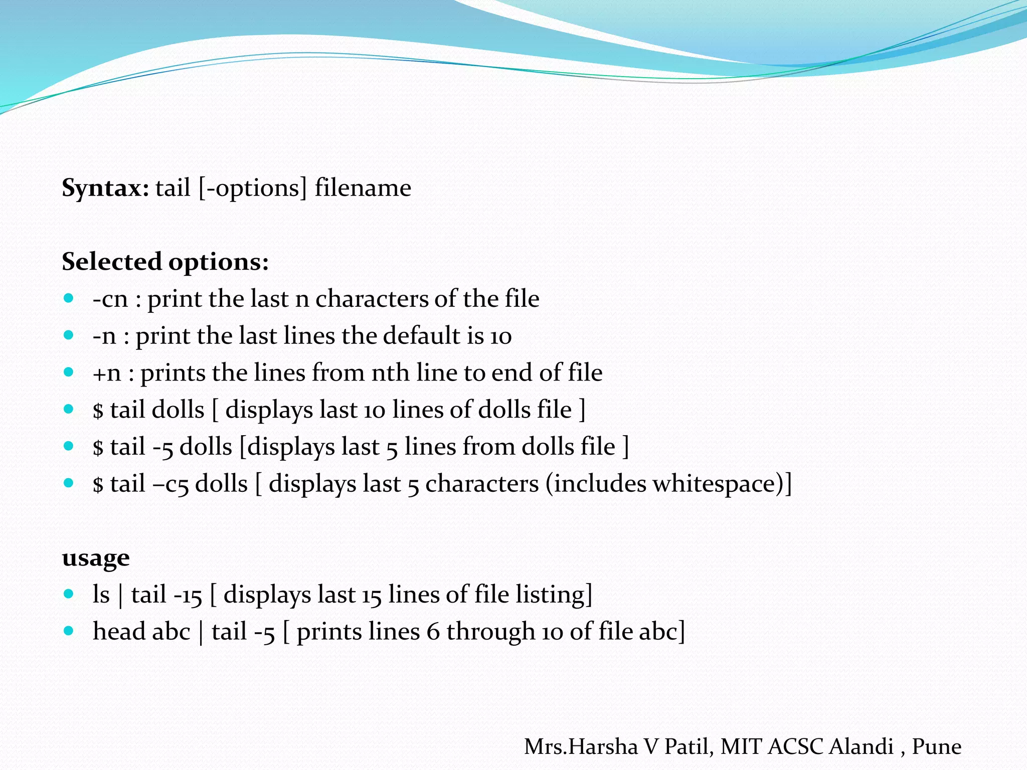 Syntax: tail [-options] filename
Selected options:
 -cn : print the last n characters of the file
 -n : print the last lines the default is 10
 +n : prints the lines from nth line to end of file
 $ tail dolls [ displays last 10 lines of dolls file ]
 $ tail -5 dolls [displays last 5 lines from dolls file ]
 $ tail –c5 dolls [ displays last 5 characters (includes whitespace)]
usage
 ls | tail -15 [ displays last 15 lines of file listing]
 head abc | tail -5 [ prints lines 6 through 10 of file abc]
Mrs.Harsha V Patil, MIT ACSC Alandi , Pune
 